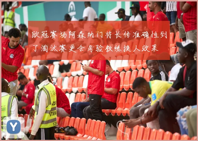 欧冠赛场阿森纳门将长传准确性到了淘汰赛更会考验教练换人效果