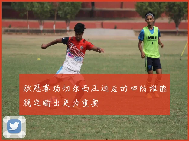 欧冠赛场切尔西压迫后的回防谁能稳定输出更为重要