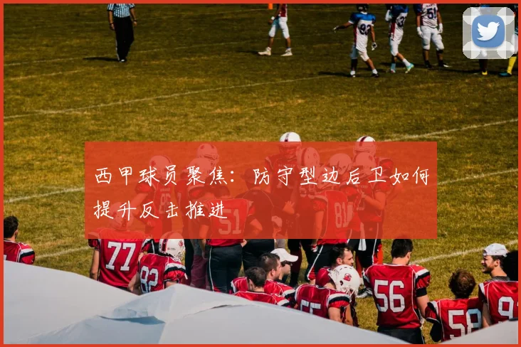 西甲球员聚焦：防守型边后卫如何提升反击推进