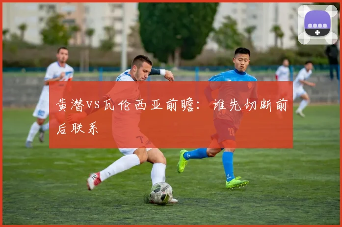 黄潜vs瓦伦西亚前瞻:谁先切断前后联系