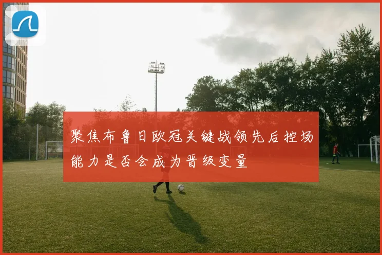 聚焦布鲁日欧冠关键战领先后控场能力是否会成为晋级变量