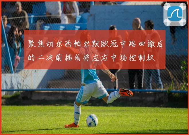 聚焦切尔西帕尔默欧冠中路回撤后的二次前插或将左右中场控制权