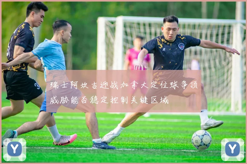 瑞士阿坎吉迎战加拿大定位球争顶威胁能否稳定控制关键区域