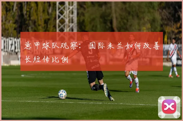 意甲球队观察:国际米兰如何改善长短传比例