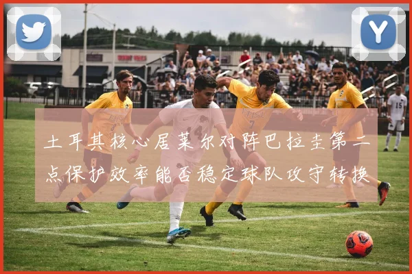 土耳其核心居莱尔对阵巴拉圭第二点保护效率能否稳定球队攻守转换