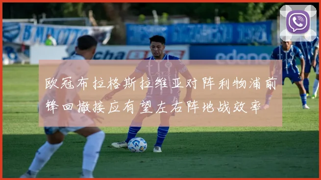 欧冠布拉格斯拉维亚对阵利物浦前锋回撤接应有望左右阵地战效率