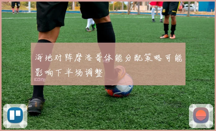 海地对阵摩洛哥体能分配策略可能影响下半场调整