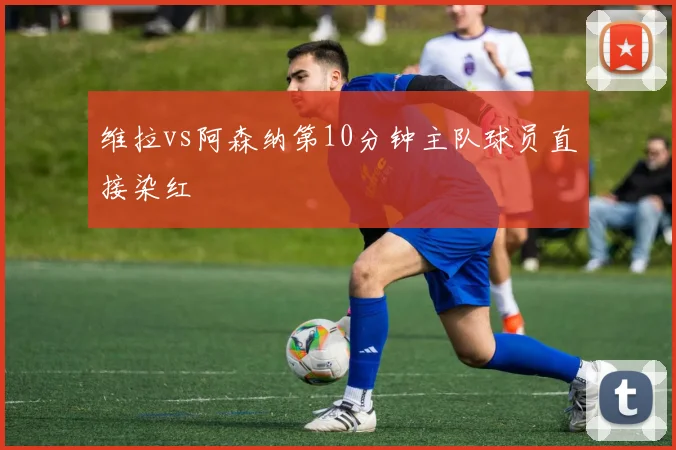 维拉vs阿森纳第10分钟主队球员直接染红